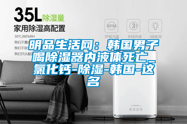 明品生活網:韓國男子喝除濕器內液體死亡_氯化鈣-除濕-韓國-這名